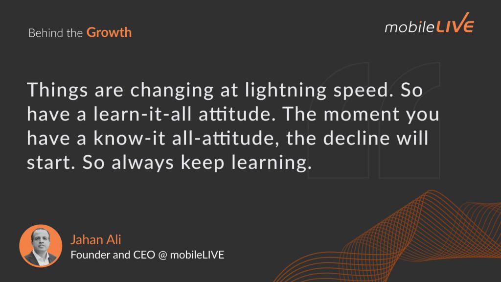 Things are changing at lighting speed. So have a learn-it-all attitude. The moment you have a know-it all-attitude, the decline will start. So always keep learning.