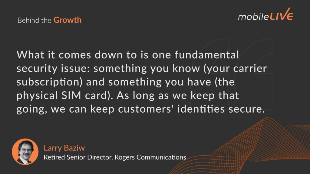 What it comes down to is one fundamental security issue: something you know (your carrier subscription) and something you have (the physical SIM card). As long as we keep that going, we can keep customers' identities secure.